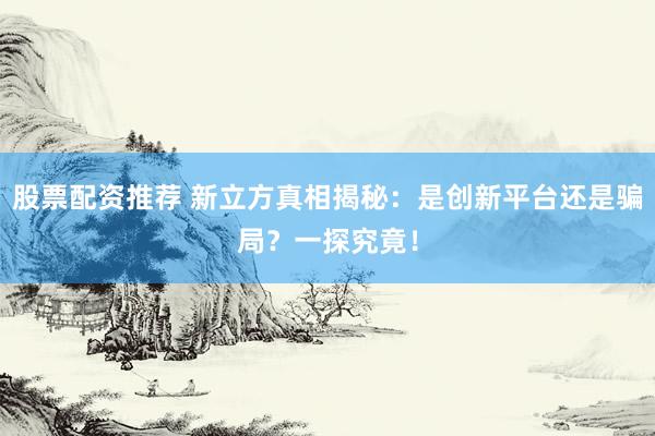 股票配资推荐 新立方真相揭秘：是创新平台还是骗局？一探究竟！