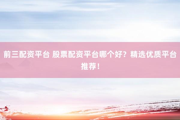 前三配资平台 股票配资平台哪个好？精选优质平台推荐！