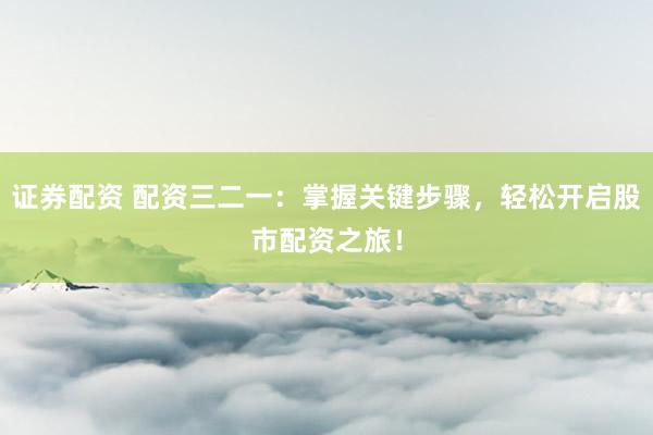 证券配资 配资三二一：掌握关键步骤，轻松开启股市配资之旅！