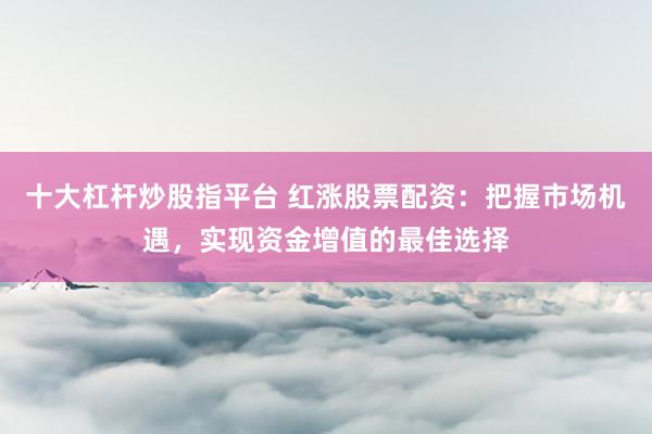 十大杠杆炒股指平台 红涨股票配资：把握市场机遇，实现资金增值的最佳选择