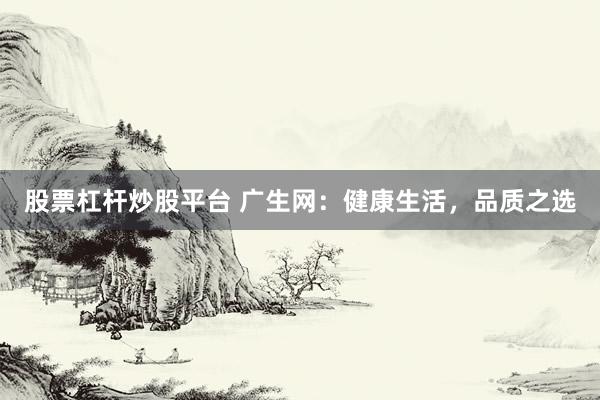 股票杠杆炒股平台 广生网：健康生活，品质之选