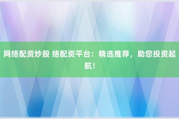 网络配资炒股 络配资平台：精选推荐，助您投资起航！
