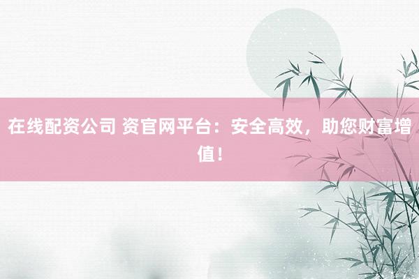 在线配资公司 资官网平台：安全高效，助您财富增值！
