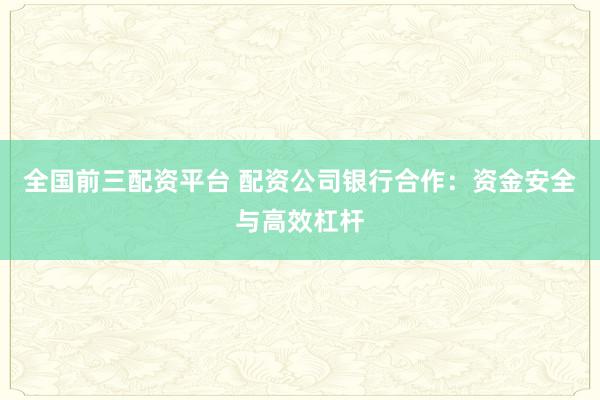 全国前三配资平台 配资公司银行合作：资金安全与高效杠杆