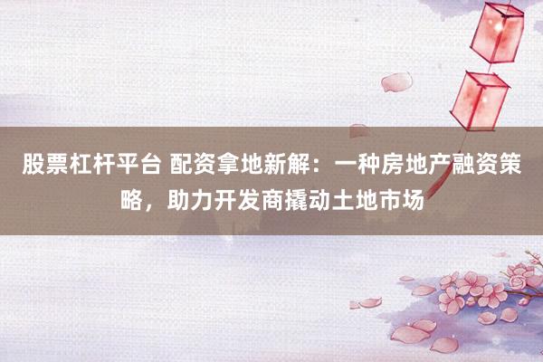 股票杠杆平台 配资拿地新解：一种房地产融资策略，助力开发商撬动土地市场