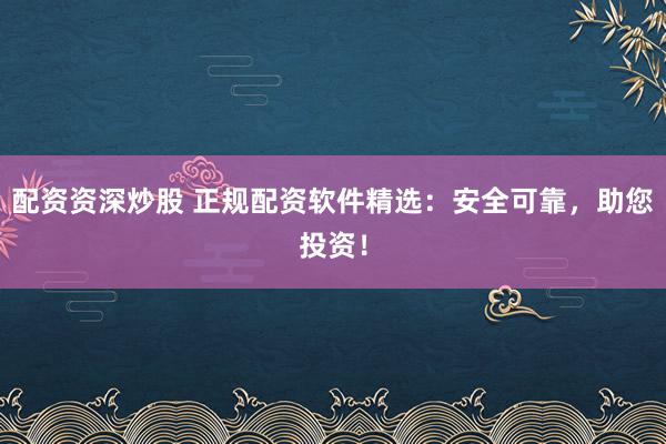 配资资深炒股 正规配资软件精选：安全可靠，助您投资！