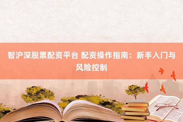智沪深股票配资平台 配资操作指南：新手入门与风险控制