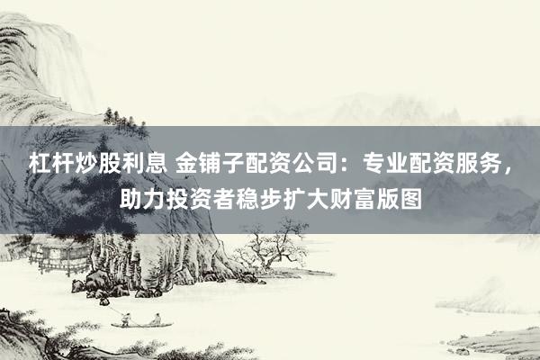 杠杆炒股利息 金铺子配资公司：专业配资服务，助力投资者稳步扩大财富版图