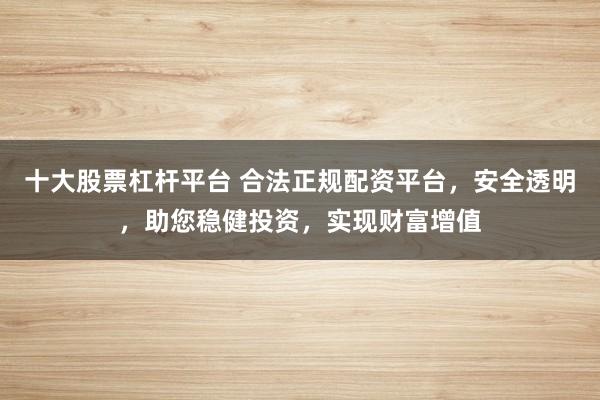 十大股票杠杆平台 合法正规配资平台，安全透明，助您稳健投资，实现财富增值