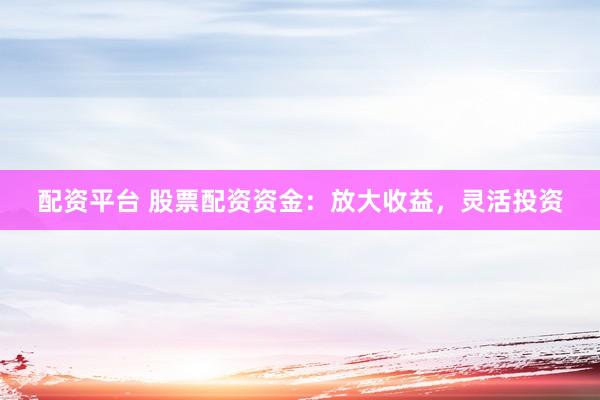 配资平台 股票配资资金：放大收益，灵活投资