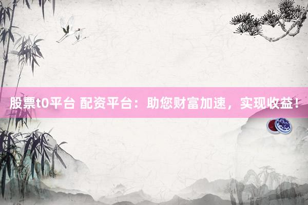 股票t0平台 配资平台：助您财富加速，实现收益！