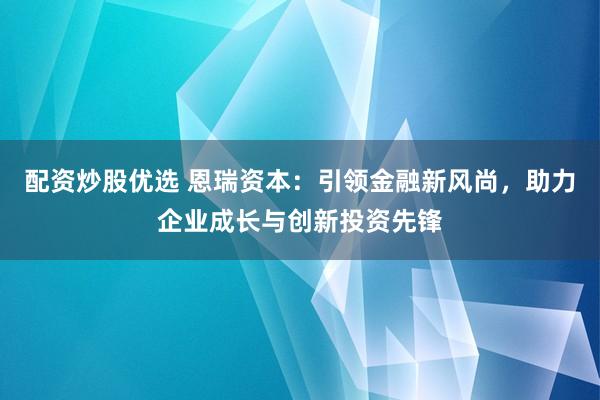 配资炒股优选 恩瑞资本：引领金融新风尚，助力企业成长与创新投资先锋