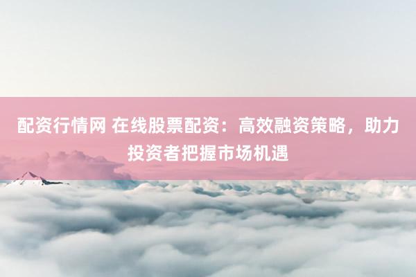 配资行情网 在线股票配资：高效融资策略，助力投资者把握市场机遇