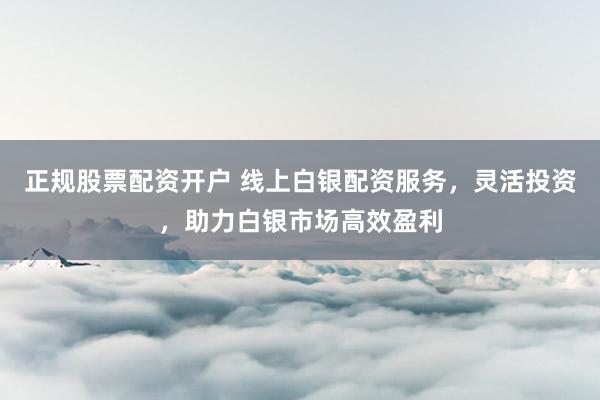 正规股票配资开户 线上白银配资服务，灵活投资，助力白银市场高效盈利