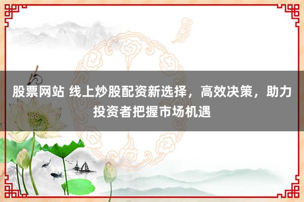 股票网站 线上炒股配资新选择，高效决策，助力投资者把握市场机遇