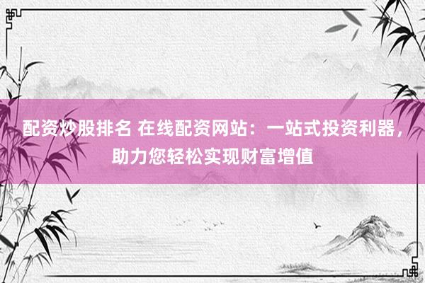 配资炒股排名 在线配资网站：一站式投资利器，助力您轻松实现财富增值
