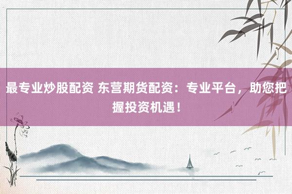 最专业炒股配资 东营期货配资：专业平台，助您把握投资机遇！