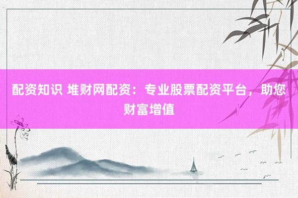 配资知识 堆财网配资：专业股票配资平台，助您财富增值