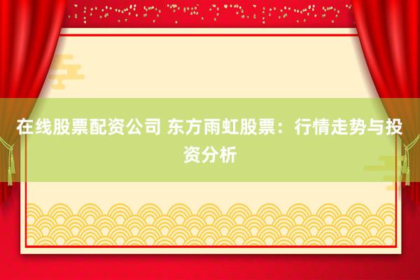 在线股票配资公司 东方雨虹股票：行情走势与投资分析