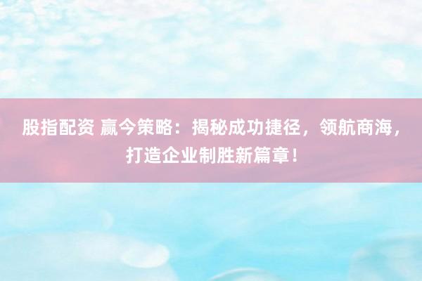 股指配资 赢今策略：揭秘成功捷径，领航商海，打造企业制胜新篇章！