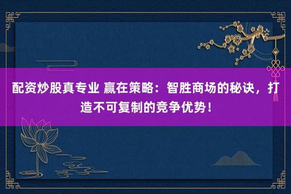 配资炒股真专业 赢在策略：智胜商场的秘诀，打造不可复制的竞争优势！