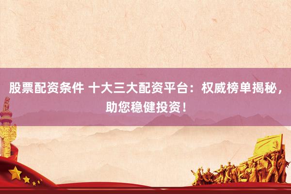 股票配资条件 十大三大配资平台：权威榜单揭秘，助您稳健投资！