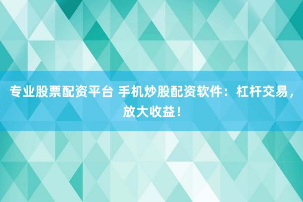 专业股票配资平台 手机炒股配资软件：杠杆交易，放大收益！