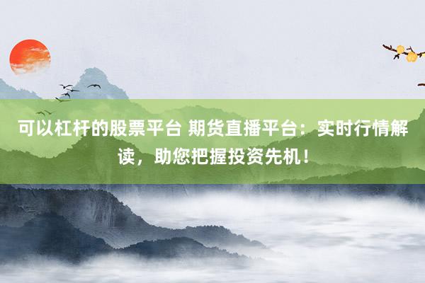 可以杠杆的股票平台 期货直播平台：实时行情解读，助您把握投资先机！