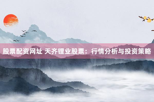 股票配资网址 天齐锂业股票：行情分析与投资策略