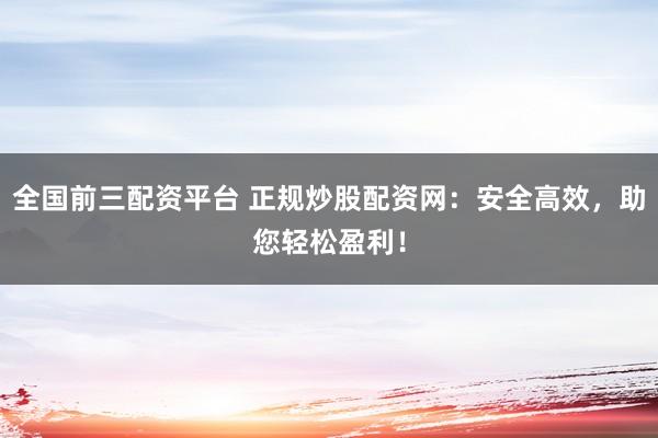 全国前三配资平台 正规炒股配资网：安全高效，助您轻松盈利！