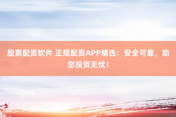 股票配资软件 正规配资APP精选：安全可靠，助您投资无忧！