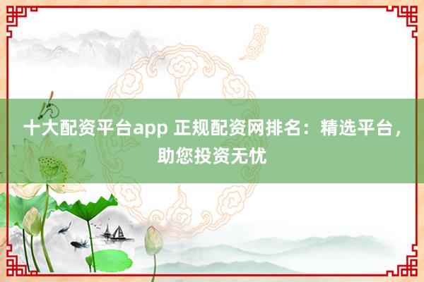十大配资平台app 正规配资网排名：精选平台，助您投资无忧