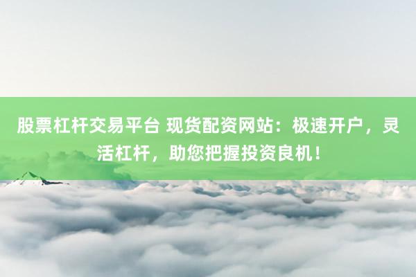 股票杠杆交易平台 现货配资网站：极速开户，灵活杠杆，助您把握投资良机！