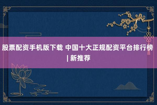 股票配资手机版下载 中国十大正规配资平台排行榜 | 新推荐