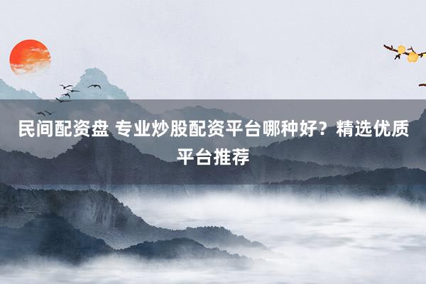 民间配资盘 专业炒股配资平台哪种好？精选优质平台推荐