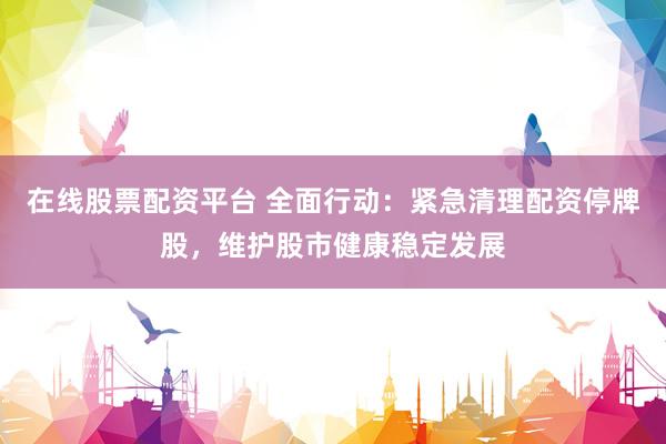 在线股票配资平台 全面行动：紧急清理配资停牌股，维护股市健康稳定发展