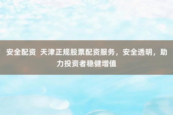 安全配资  天津正规股票配资服务，安全透明，助力投资者稳健增值
