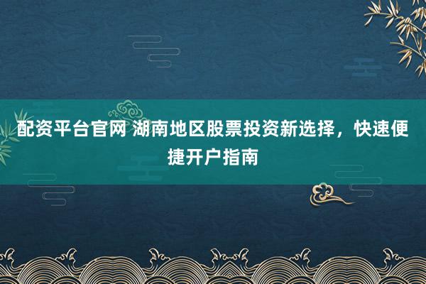 配资平台官网 湖南地区股票投资新选择，快速便捷开户指南