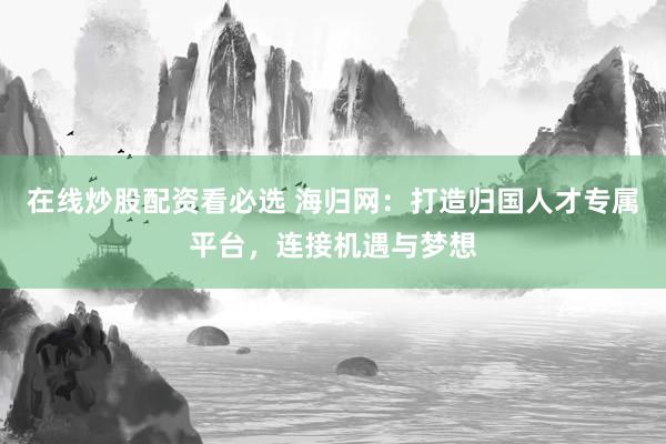 在线炒股配资看必选 海归网：打造归国人才专属平台，连接机遇与梦想