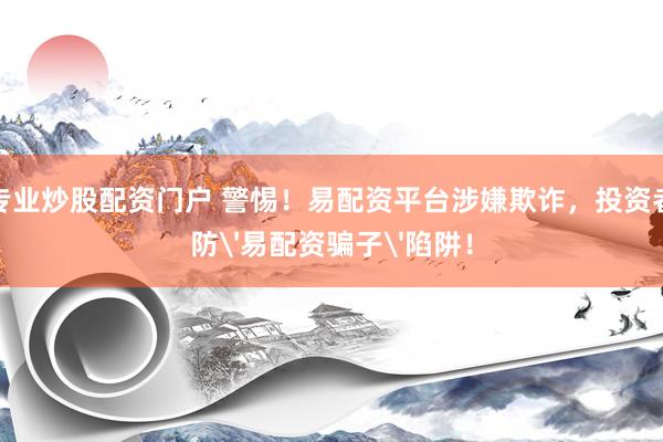 配资专业炒股配资门户 警惕！易配资平台涉嫌欺诈，投资者需谨防'易配资骗子'陷阱！