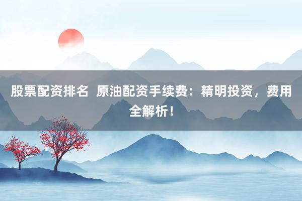 股票配资排名  原油配资手续费：精明投资，费用全解析！