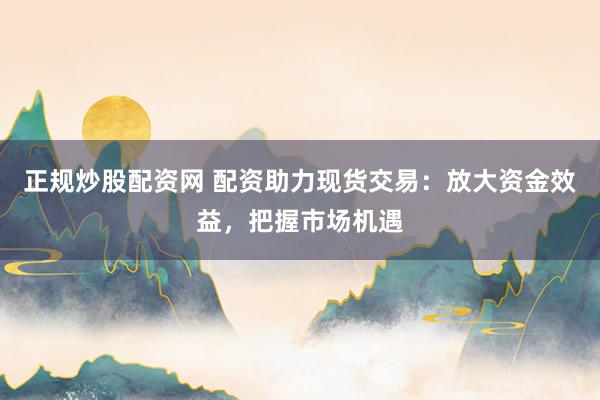 正规炒股配资网 配资助力现货交易：放大资金效益，把握市场机遇