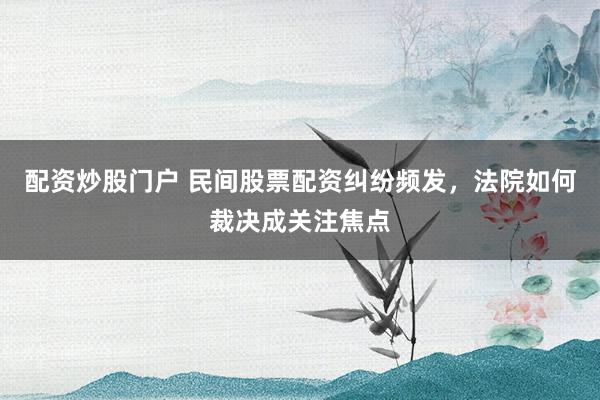 配资炒股门户 民间股票配资纠纷频发，法院如何裁决成关注焦点