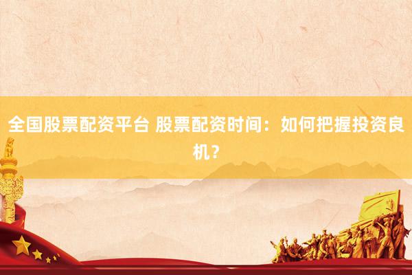 全国股票配资平台 股票配资时间：如何把握投资良机？