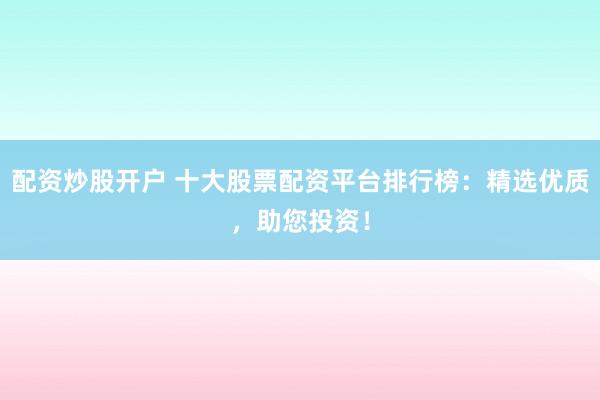 配资炒股开户 十大股票配资平台排行榜：精选优质，助您投资！