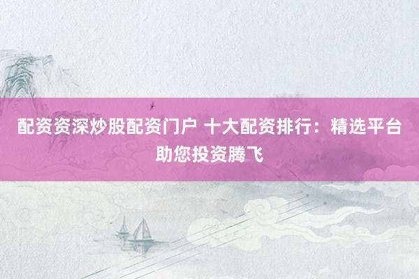 配资资深炒股配资门户 十大配资排行：精选平台助您投资腾飞