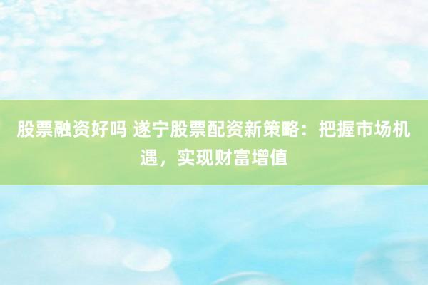 股票融资好吗 遂宁股票配资新策略：把握市场机遇，实现财富增值