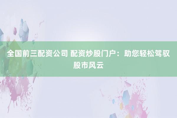 全国前三配资公司 配资炒股门户：助您轻松驾驭股市风云