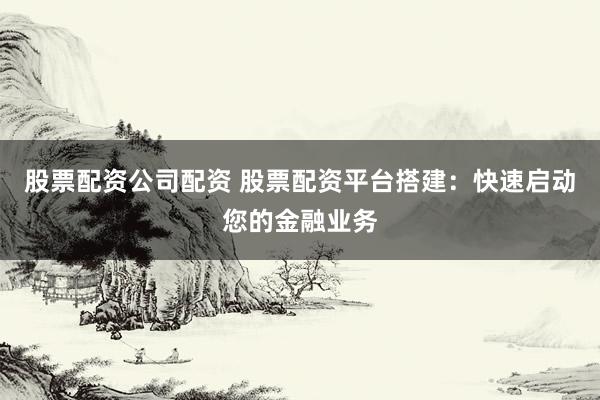 股票配资公司配资 股票配资平台搭建：快速启动您的金融业务