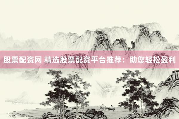 股票配资网 精选股票配资平台推荐：助您轻松盈利